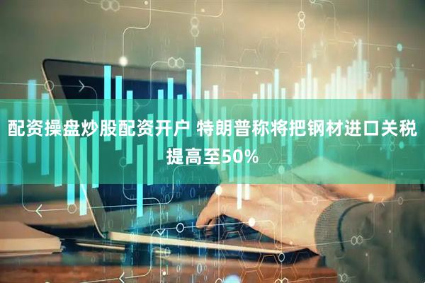 配资操盘炒股配资开户 特朗普称将把钢材进口关税提高至50%