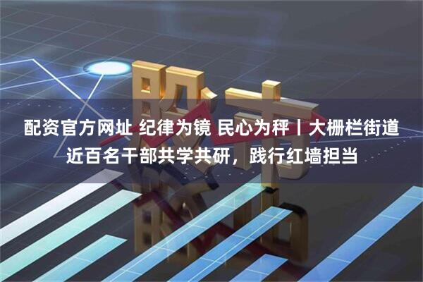 配资官方网址 纪律为镜 民心为秤丨大栅栏街道近百名干部共学共研，践行红墙担当