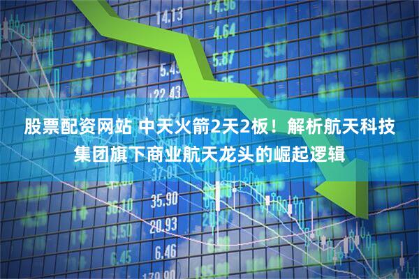 股票配资网站 中天火箭2天2板！解析航天科技集团旗下商业航天龙头的崛起逻辑
