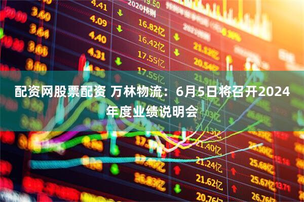 配资网股票配资 万林物流：6月5日将召开2024年度业绩说明会