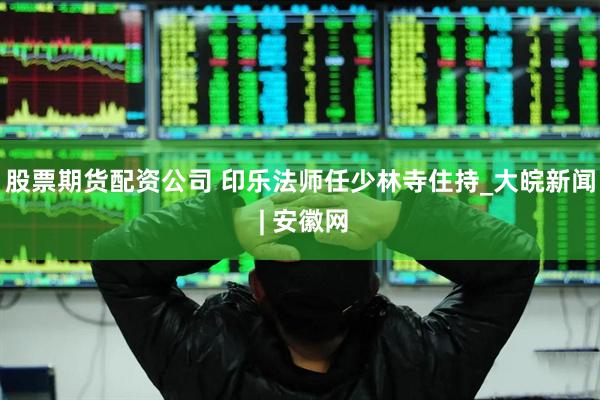股票期货配资公司 印乐法师任少林寺住持_大皖新闻 | 安徽网