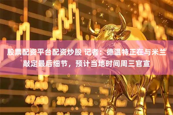 股票配资平台配资炒股 记者：德温特正在与米兰敲定最后细节，预计当地时间周三官宣