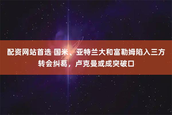 配资网站首选 国米、亚特兰大和富勒姆陷入三方转会纠葛，卢克曼或成突破口