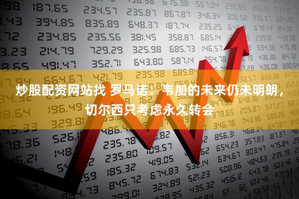 炒股配资网站找 罗马诺：韦加的未来仍未明朗，切尔西只考虑永久转会