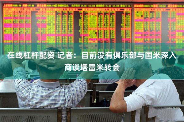 在线杠杆配资 记者：目前没有俱乐部与国米深入商谈塔雷米转会