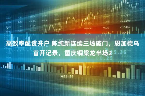 高效率配资开户 陈纯新连续三场破门，恩加德乌首开记录，重庆铜梁龙半场2