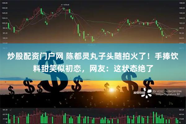 炒股配资门户网 陈都灵丸子头随拍火了！手捧饮料甜笑似初恋，网友：这状态绝了