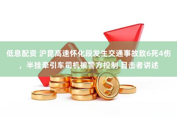 低息配资 沪昆高速怀化段发生交通事故致6死4伤，半挂牵引车司机被警方控制 目击者讲述