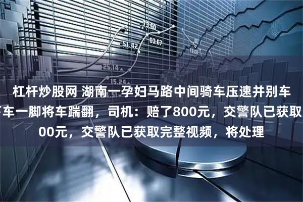 杠杆炒股网 湖南一孕妇马路中间骑车压速并别车，后车司机怒而下车一脚将车踹翻，司机：赔了800元，交警队已获取完整视频，将处理
